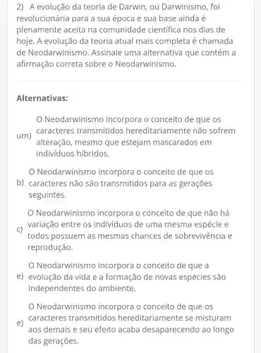 2) A evolução da teoria de Darwin, ou Darwinismo , foi
revolucionária para a sua época e sua base ainda é
plenamente aceita na comunidade científica nos dias de
hoje. A evolução da teoria atual mais completa é chamada
de Neodarwinismo . Assinale uma alternativa que contém a
afirmação correta sobre Neodarwinismo.
Alternativas:
Neodarwinisr no incorpora o conceito de que os
um
caracteres transmitidos hereditariamente não sofrem
alteração , mesmo que estejam mascarados em
indivíduos hibridos.
Neodarwinis mo incorpora o conceito de que os
b) caracteres não são transmitidos para as gerações
seguintes.
Neodarwinism incorpora o conceito de que não há
C)
variação entre os indivíduos de uma mesma espécie e
todos possuem as mesmas chances de sobrevivência e
reprodução.
Neodarwinis mo incorpora o conceito de que a
e) evolução da vida e a formação de novas espécies são
independentes do ambiente.
Neodarwinis no incorpora o conceito de que os
e)
caracteres transmitidos hereditariamente se misturam
aos demais e seu efeito acaba desaparecendo ao longo
das gerações.