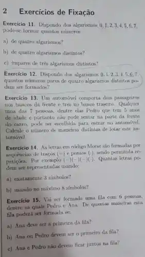 2 Exercícios de Fixação
Exercício 11 Dispondo dos algarismos 0,1,2 , 3,4,5,6 , 7.
pode-se formar quantos números
a) de quatro algarismos?
b) de quatro algarismos distintos?
c) ímpares de três algarismos distintos?
Exercício 12 . Dispondo dos algarismos 0,1,2,3,4,5,6,7,
quantos números pares de quatro algarismos distintos po-
dem ser formados?
Exercicio 13. Um automóvel comporta dois passageiros
nos bancos da frente e tres no banco traseiro Qualquer
uma das 7 pessoas dentre elas Pedro que tem 5 anos
de idade e portanto não pode sentar na parte da frente
do carro, pode ser escolhida para entrar no automóvel.
Calcule o número de maneiras distintas de lotar este au-
tomovel.
Exercício 14. As letras em código Morse são formadas por
sequencias de traços (-) e pontos (.)sendo permitida re-
petições. Por exemplo (-)(-)(-)() Quantas letras po-
dem ser representadas usando:
a) exatamente 3 símbolos?
b) usando no máximo 8 símbolos?
Exercício 15. Vai ser formada uma fila com 6 pessoas,
dentre as quais Pedro e Ana. De quantas maneiras esta
fila poderá ser formada se:
a) Ana deve ser a primeira da fila?
b) Ana ou Pedro devem ser o primeiro da fila?
c) Ana e Pedro não devem ficar juntos na fila?