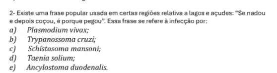 2- Existe uma frase popular usada em certas regiōes relativa a lagos e açudes: "Se nadou
e depois coçou, é porque pegou". Essa frase se refere à infecção por:
a) Plasmodium vivax;
b) Trypanossoma cruzi;
c) Schistosoma mansoni;
d)Taenia solium;
e)Ancylostoma duodenalis.