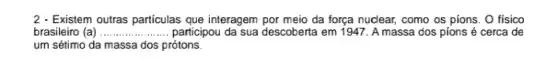 2 - Existem outras particulas que interagem por meio da força nuclear, como os pions. O físico
brasileiro (a).......... __ participou da sua descoberta em 1947. A massa dos pions é cerca de
um sétimo da massa dos prótons.