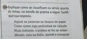 (2) Explique como se classificam os versos quanto
as rimas, na estrofe do poema a seguir. Justifi-
que sua resposta.
Joguei as palavras no branco do papel
Como quem joga pedrinhas na calcada
Num instante, o poema se foz ao acaso
Manso, caiu na folha imóvel e tranquilo