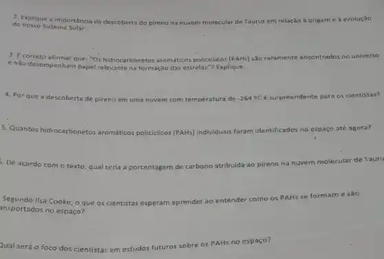 2. Explique a importância da descoberta do pireno na nuvem molecular de Taurus em relação à origem e à evolução
do nosso Sistema
3. E correto afirmar que "Os hidrocarbonetos aromáticos policíclicos (PAHs) são raramente ence encontrados no universo
e não desempenham papel relevante na formação das estrelas'"? Explique.
4. Por que a descoberta de pireno em uma nuvem com temperatura de -264^circ C é surpreendente para os cientistas?
5. Quantos hidrocarbonetos aromáticos poli icos (PAHs) individuais foram identificados no espaço até agora? policiclicos
De acordo com o texto, qual seria a porcentagem de carbono atribuida ao pireno na
nuvem molecular de Tauru
Segundo Ilsa Cooke, o que os cientistas esperam aprender ao entender como os
PAHS 4s se formame são
ansportados no espaço?
Qual será o foco dos cientistas em estudos futuros
s sobre os PAHs no espaço?