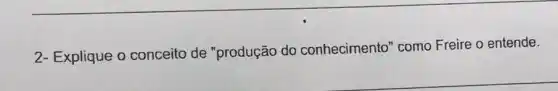 2- Explique o conceito de "produção do conhecimento" como Freire o entende.