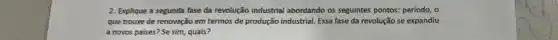 2. Explique a segunda fase da revolução industrial abordando os seguintes pontos:periodo, 0
que trouxe de renovação em termos de produção industrial. Essa fase da revolução se expandiu
a novos paises? Se sim, quais?