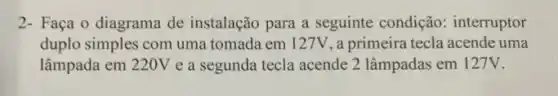 2- Faça o diagrama de instalação para a seguinte condição: interruptor
duplo simples com uma tomada em 127V, a primeira tecla acende uma
lâmpada em 220V e a segunda tecla acende 2 lâmpadas em 127V.