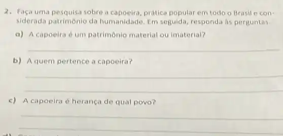 2. Faça uma pesquisa sobrea prática popular em todo o Brasil e con-
siderada patrimônio da humanidade. Em seguida responda as perguntas.
a) A capoeira 6 um patrimônio material ou imaterial?
__
b) A quem pertence a capoeira?
__
c) A capoeira 6 herança de qual povo?
__