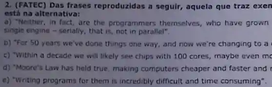 2. (FATEC) Das frases reproduzidas a seguir, aquela que traz exen
está na alternativa:
a) "Neither, in fact are the programmers themselves,who have grown
single engine - serially , that is, not in parallel".
b) "For 50 years we've done things one way, and now we're changing to a
c) "Within a decade we will likely see chips with 100 cores , maybe even me
d) "Moore's Law has held true, making computers cheaper and faster and
e) "Writing programs for them is incredibly difficult and time consuming".