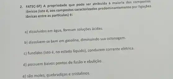 2. FATEC-SP) A propriedade que pode ser atribuída à maioria dos compostos
iônicos (isto é aos compostos caracterizados predominantemente por ligações
iônicas entre as partículas) é:
a) dissolvidos em água formam soluções ácidas.
b) dissolvem-se bemem gasolina , diminuindo sua octanagem.
c) fundidos (isto é, no estado líquido),conduzem corrente elétrica.
d) possuem baixos pontos de fusão e ebulição.
e) são moles quebradiços e cristalinos.