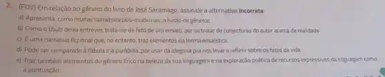 2. (FDV) Em relação ao gênero do livro de José Saramago, assinale a alternativa incorreta:
a) Apresenta, como muitas narrativas pós -modernas, a fusão de gêneros.
b) Como o título deixa entrever, trata -se de fato de um ensaio, por se tratar de conjecturas do autor acerca da realidade.
c) É uma narrativa ficcional que, no entanto, traz elementos da forma ensaística.
d) Pode ser comparado à fábula e à parábola, por usar da alegoria pra nos levar a refletir sobre os fatos da vida.
e) Traz também elementos do gênero lirico na beleza da sua linguagem e na exploração poética de recursos expressivos da linguagem como
a pontuação.