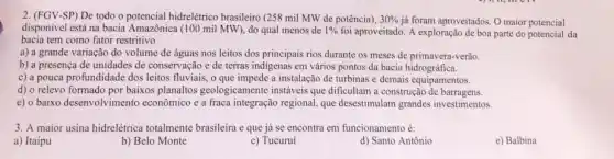 2. (FGV-SP) De todo o potencial hidreletrico brasileiro (258 mil MW de potência), 30%  já foram aproveitados. O maior potencial
disponivel está na bacia Amazônica (100 mil MW), do qual menos de 1%  foi aproveitado. A exploração de boa parte do potencial da
bacia tem como fator restritivo
a) a grande variação do volume de águas nos leitos dos principais rios durante os meses de primavera-verão.
b) a presença de unidades de conservação e de terras indigenas em vários pontos da bacia hidrográfica.
c) a pouca profundidade dos leitos fluviais, o a instalação de turbinas e demais equipamentos.
d) o relevo formado por baixos planaltos geologicamente instáveis que dificultam a construção de barragens.
e) o baixo desenvolvimento econômico e a fraca integração regional, que desestimulam grandes investimentos
3. A maior usina hidrelétrica totalmente brasileira e que já se encontra em funcionamento é:
a) Itaipu
b) Belo Monte
c) Tucuruí
d) Santo Antônio
e) Balbina