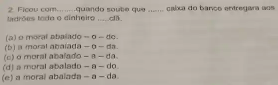 2. Ficou com __ quando soube que __ caixa do banco entregara aos
ladroes todo o dinheiro __ ciã.
(a) o moral abalado - 0 -do.
(b) a moral abalada - 0 - da.
(c) o moral abalado-a-da.
(d) a moral abalado -a-do.
(e) a moral abalada - a -da.