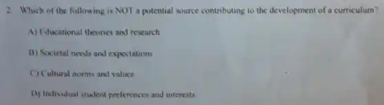 2. Which of the following is NOT a potential source contributing to the development of a curriculum?
A) Fducational theories and research
B) Societal needs and expectations
C) Cultural norms and values
D) Individual student preferences and interests