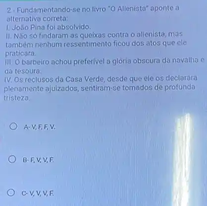 2. Fundamentando-se no livro "O Alienista" aponte a
alternativa correta:
I. João Pina foi absolvido.
II. Não só findaram as queixas contra o alienista, mas
também nenhum ressentimento ficou dos atos que ele
praticara.
III. Obarbeiro achou preferivel a glória obscura da navalha e
da tesoura.
IV. Os reclusos da Casa Verde, desde que ele os declarara
plenamente ajuizados , sentiram-se tomados de profunda
tristeza.
A-V,F,F V.
B-F,V,V F.
c-V,V,V,F.