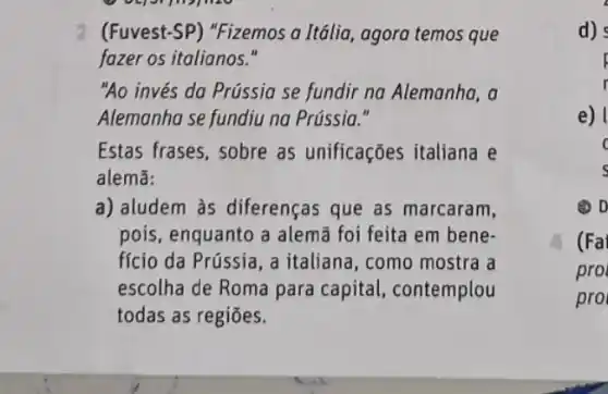 2 (Fuvest-SP) "Fizemos a Itália, agora temos que
fazer os italianos."
"Ao invés da Prússia se fundir na Alemanha , a
Alemanha se fundiu na Prússia."
Estas frases, sobre as unificações italiana e
alemã:
a) aludem às diferenças que as marcaram,
pois, enquanto a alemã foi feita em bene-
fício da Prússia, a italiana, como mostra a
escolha de Roma para capital, contemplou
todas as regiōes.
d)
p
r
e)
c
s
(2) D
(Fa
pro
pro