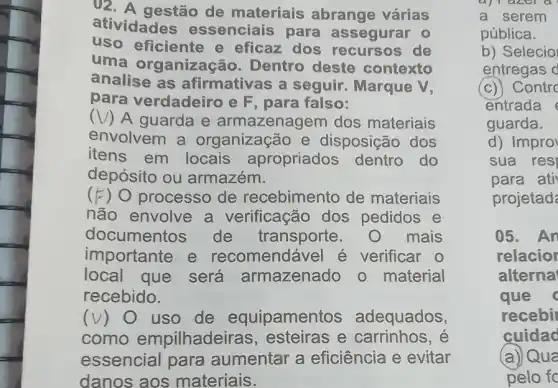 ()2. A gestão de materiais abrange várias
atividades essenciais para assegurar 0
uso eficiente e eficaz dos recursos de
uma organização. Dentro deste contexto
analise as afirmativas a seguir. Marque V,
para verdadeiro e F, para falso:
(V) A guarda e armazenagem dos materiais
envolvem a organização e disposição dos
itens em locais apropriados dentro do
depósito ou armazém.
(F) O processo de recebimento de materiais
não envolve a verificação dos pedidos e
documentos de transporte mais
importante e recomendável é verificar o
local que será armazenado o material
recebido.
(v) 0 uso de equipament s adequados,
como empilhadeiras , esteiras e carrinhos, é
essencial para aumentar a eficiência e evitar
danos aos materiais.
a) I azer a
a serem
pública.
b) Selecio
entregas d
(c)) Contrc
entrada
guarda.
d) Impro
sua resi
para ati
projetad
05. An
relacior
alterna
que
recebil
cuidac
(a)) Qua
pelo fo