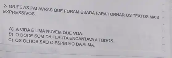 2- GRIFE AS PALAVRAS QUE FORAM USADA PARA TORNAR OS TEXTOS MAIS EXPRESSIVOS.
A) A VIDA É UMA NUVEM QUE VOA
B) O DOCE SOM DA FLAUTA ENCANTAVAA TODOS.
C) OS OLHOS SÃO O ESPELHO DA ALMA.