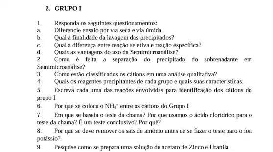 2. GRUPO I
1. Responda os seguintes questionamentos:
b. Qual a finalidade da lavagem dos precipitados?
C.	Qual a diferenca entre reação seletiva e reação especifica?
Quais as vantagens do uso da Semimicroanálise?
2. Como é feita a separação do precipitado do sobrenadante em
Semi microanálise?
3. Como estão classificados os cátions em uma análise qualitativa?
Quais os reagentes precipitantes de cada grupo e quais suas características.
5. Escreva cada uma das reações envolvidas para identificação dos cátions do
grupo I
Por que se coloca NH_(4)^+ entre os cátions do Grupo I
7. Em que se baseia o teste da chama?Por que usamos o ácido cloridrico para o
teste da chama? É um teste conclusivo?Por quê?
8. Por que se deve remover os sais de amônio antes de se fazer o teste paro o ion
potássio?
9. Pesquise como se prepara uma solução de acetato de Zinco e Uranila