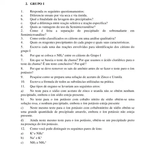 2. GRUPO I
1. Responda os seguintes questionamentos:
Diferencie ensaio por via seca e via úmida.
Qual a finalidade da lavagem dos precipitados?
c. Qual a diferença entre reação seletiva e reação específica?
2. Como é feita a separação do precipitado do sobrenadante em
Semimicro análise?
Como estão classificados os cátions em uma análise qualitativa?
4. Quais os reagentes precipitantes de cada grupo e quais suas características.
5. Escreva cada uma das reações envolvidas para identificação dos cátions do
grupo I
6. Por que se coloca 0 NH_(4)^+ entre os cátions do Grupo I
7. Em que se baseia o teste da chama?Por que usamos o ácido clorídrico para o
teste da chama? E um teste conclusivo'? Por quê?
8. Por que se deve remover os sais de amônio antes de se fazer o teste paro o ion
potássio?
9. Pesquise como se prepara uma solução de acetato de Zinco e Uranila
10. Escreva a fórmula de todos as substâncias utilizadas na prática.
11. Que tipos de engano se levariam aos seguintes erros:
a) No teste para o sódio com acetato de zinco e uranila não se obtém nenhum
precipitado, embora o ion sódio esteja presente.
b) No teste para o ion potássio com cobalto nitrito de sódio obtém-se uma
solução rosa, e nenhum precipitado, embora o ion potássio esteja presente
c) Neste mesmo teste para o ion potássio com cobaltonitrito de sódio obtém-se
uma grande quantidade de precipitado amarelo , embora o ion potássio não esteja
presente.
d) Ainda neste mesmo teste para o íon potássio, obtém-se um precipitado preto
na presença do ion potássio.
12. Como você pode distinguir os seguintes pares de íons:
a) K^+ e NH_(4)^+
b) Na^+ e K^+
c) NH_(3) e NH_(4)^+