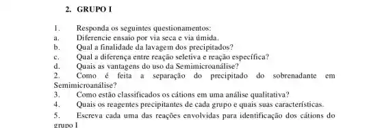 2. GRUPO I
1. Responda os seguintes questionamentos:
Diferencie ensaio por via seca e via úmida.
b. Qual a finalidade da lavagem dos precipitados?
C. Qual a diferença entre reação seletiva e reação específica?
Quais as vantagens do uso da Semimicroa nálise?
2. Como é feita a separação do precipitado do sobrenadante em
Semimicroanálise?
3. Como estão classificados os cátions em uma análise qualitativa?
Quais os reagentes precipitantes de cada grupo e quais suas características.
5. Escreva cada uma das reações envolvidas para identificação dos cátions do
grupo I