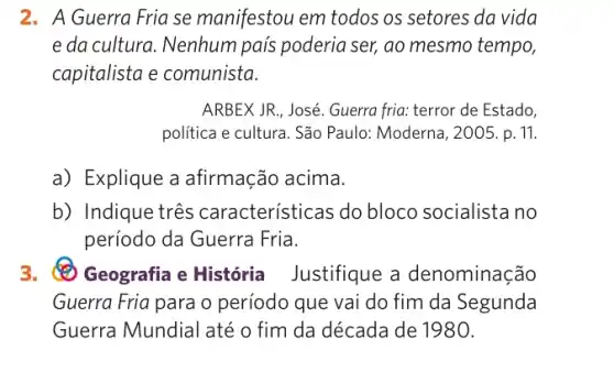 2. A Guerra Fria se manifestou em todos os setores da vida
e da cultura. Nenhum pais poderia ser, ao mesmo tempo,
capitalista e comunista.
ARBEX JR. José. Guerra fria: terror de Estado,
politica e cultura. São Paulo: Moderna, 2005.p . 11.
a) Explique a afirmação acima.
b) Indique três características do bloco socialista no
período da Guerra Fria.
3. Geografia e História Justifique a denominação
Guerra Fria para o período que vai do fim da Segunda
Guerra Mundial até o fim da década de 1980.