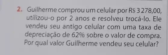 2. Guilherme comprou um celular por R 3278,00
utilizou-o por 2 anos e resolveu trocá-lo. Ele
vendeu seu antigo celular com uma taxa de
depreciação de 62%  sobre o valor de compra.
Por qual valor Guilherme vendeu seu celular?