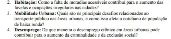 2. Habitação: Como a falta de moradias acessiveis contribui para o aumento das
favelas e ocupações irregulares nas cidades?
3. Mobilidade Urbana:Quais são os principais desafios relacionados ao
transporte público nas áreas urbanas, c como isso afeta o cotidiano da população
de baixa renda?
4. Desemprego: De que maneira o crônico em áreas urbanas pode
contribuir para o aumento da criminalidade e da exclusão social?