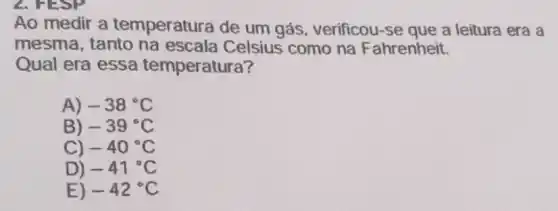 2. HESP
Ao medir a temperatura de um gás, verificou-se que a leitura era a
mesma, tanto na escala Celsius como na F ahrenheit.
Qual era essa temperatura?
A) -38^circ C
B) -39^circ C
C) -40^circ C
D) -41^circ C
E) -42^circ C