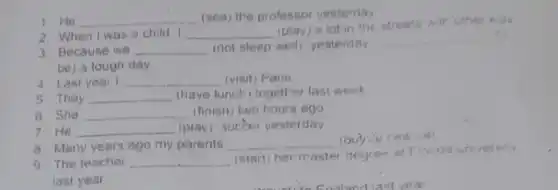 2. When I was a child I __ (play) a lot in the streets
1.He __
(see) the professor yesterday
3. Because we __ (not sleep well yesterday
__
be) a tough day.
4 Last year __ (visit) Paris
5. They __ (have lunch) together last week
6 She __ (finish) two hours ago
7 He __ (play) socber yesterday
8 Many years ago my parents __
9. The teacher __
(start) her master degree at Flonda un versity
last year.