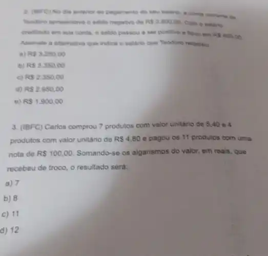 2. (IBFC) No dia anterior ao pagamento do seu saldrio, a conta corrente de
Teodoro apresentava o saido negativo de RS2.800,00 Com o salario
creditado em sua conta o saldo passou a ser positivo e ficou em
RS450,00
Assinale a alternativa que indica o saláno que Teodoro recebeu
a) RS3.250,00
b) RS3.350,00
c) RS2.350,00
d) RS2.950,00
e) RS1.900,00
3. (IBFC) Carlos comprou 7 produtos com valor unitário de 5,40 e4
produtos com valor unitário de R 4,80 e pagou os 11 produtos com uma
nota de RS100,00. Somando-se os algarismos do valor, em reals , que
recebeu de troco, o resultado será:
a) 7
b) 8
c) 11
d) 12