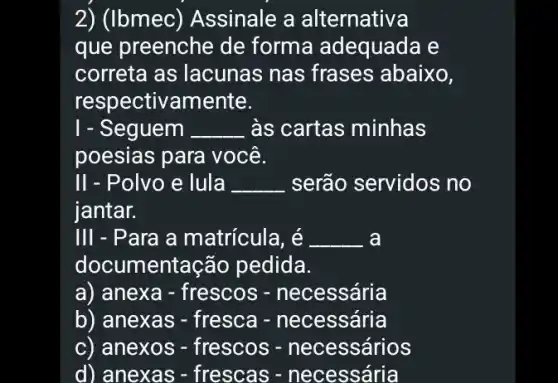 2) (Ibmec) Assinale , a alternativa
que preenche de forma adequada e
correta as lacunas nas frases abaixo,
respectivamente.
1 - Seguem __ às cartas minhas
poesias para você.
II - Polvo e lula __ serão servidos no
iantar.
III - Para a matricula, é __ a
documentação pedida.
a) anexa - frescos : - necessária
b) anexas - fresca - necessária
c) anexos - frescos - necessários
d) anexas -frescas -necessária