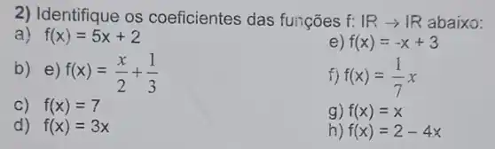 2) Identifique os coeficientes das funçōes f: Rarrow R abaixo:
a) f(x)=5x+2
e) f(x)=-x+3
b) e) f(x)=(x)/(2)+(1)/(3)
f) f(x)=(1)/(7)x
C) f(x)=7
g) f(x)=x
d) f(x)=3x
h) f(x)=2-4x