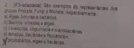 2 -(IFS-adaptada) Sào exemplos de representantes dos
grupos Protista, Fungi e Monera, respectivamente:
a) Agas, bolores e bactérias
b) Bacilos, amebas e algas.
c) Lewduras, cogumelos ecianobackirias
d) Amebas, bactérias e ftoplancton.
Myprotozoanos, algas e backlerias