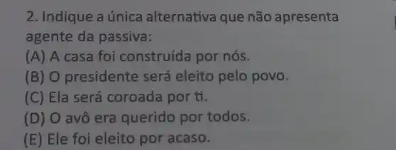 2. Indique a única alternativa que não apresenta
agente da passiva:
(A) A casa foi construída por nós.
(B) 0 presidente será eleito pelo povo.
(C) Ela será coroada por tỉ.
(D) O avô era querido por todos.
(E) Ele foi eleito por acaso.