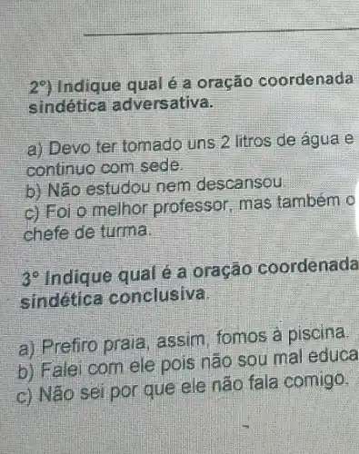 2") Indique qual é a oração coordenada
sindética adversativa.
a) Devo ter tomado uns 2 litros de agua e
continuo com sede.
b) Não estudou nem descansou
c) Foi o melhor professor, mas também 0
chefe de turma
3^0
Indique qual é a oração coordenada
sindetica conclusiva
a) Prefiro prala assim, fomos a piscina.
b) Falei com ele pois não sou mal educa
c) Não sei por que ele não fala comigo.