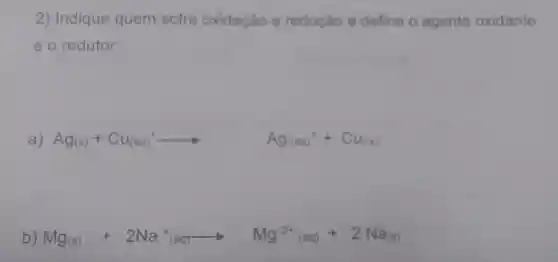 2) Indique quem sofre oxidação e redução e defina o agente oxidante
e o redutor:
a) Ag(s)+Cu_((aq))arrow Ag_((log))+Cu_(((s)))
b) Mg(s)+2Na^+(aq)arrow Mg^2+_((aq))+2Na_((s)))