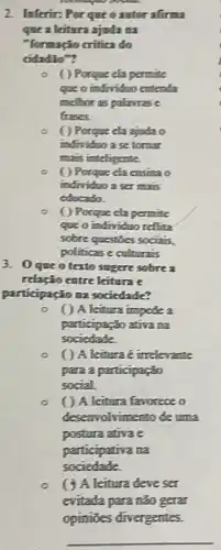 2. Inferir: Por que o autor afirma
que a leitura ajuda na
"formação critica do
cidadão"?
Porque ela permite
que o individuo entenda
melhor as palavrase
frases.
( ) Porque ela ajuda o
individuo a se tomar
mais inteligente.
( ) Porque ela ensina o
individuo a ser mais
educado.
( ) Porque cla permite
que o individuo reflita
sobre questies socialis,
politicas e culturais
3. Oque otexto sugere sobre a
relação entre leitura e
participação na sociedade?
( ) A leitura impede a
participação ativa na
sociedade.
( ) A leitura e irrelevante
para a participação
social
A leitura favorece o
desenvolvimento de uma
postura ativa e
participativa na
sociedade.
leitura deve ser
evitada para não gera
opiniōes divergentes.
__