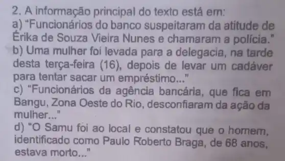 2. A informação principal do texto está em:
a) "F banco suspeitaran da atitude de
Érika de Souza Vieira Nunes e chamaram a policia."
b) Uma mulher foi levada para a delegacia, na tarde
desta terça-feira (16 ), depois de levar um cadáver
para tentar sacar um empréstimo __
c) "Funcionários da agencia bancária , que fica em
Bangu, Zona Oeste do Rio, desconfiaram da ação da
mulher __
d) "O Samu foi ao local e constatou I que o homem,
identificado como Paulo Roberto Braga , de 68 anos,
estava morto..."