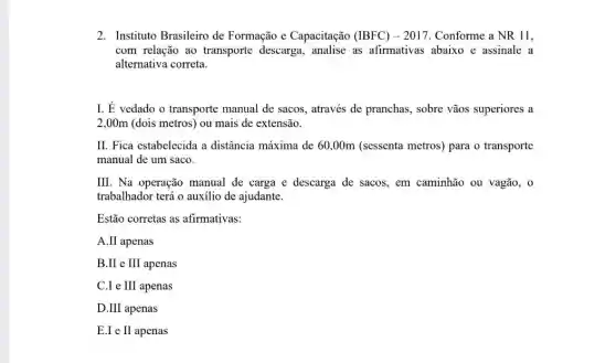 2. Instituto Brasileiro de Formação e Capacitação (IBFC) - 2017. Conforme a NR11
com relação ao transporte descarga , analise as afirmativas abaixo e assinale a
alternativa correta.
I. É vedado o transporte manual de sacos, através de pranchas, sobre vãos superiores a
2,00m (dois metros) ou mais de extensão.
II. Fica estabelecida a distância máxima de 60,00m (sessenta metros) para o transporte
manual de um saco.
III. Na operação manual de carga e descarga de sacos, em caminhão ou vagão, 0
trabalhador terá o auxilio de ajudante.
Estão corretas as afirmativas:
A.II apenas
B.II e III apenas
C.I e III apenas
D.III apenas
E.I e II apenas