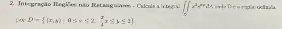 2. Integração Regiōes não Retangulares - Calcule a integral
iint _(D)x^2e^xydA onde D é a região definida
por D= (x,y)vert 0leqslant xleqslant 2,(x)/(4)xleqslant yleqslant 2