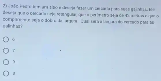 2) João Pedro tem um sítio e deseja fazer um cercado para suas galinhas. Ele
deseja que o cercado seja retangular, que o perímetro seja de 42 metros e que o
comprimento seja o dobro da largura. Qual será a largura do cercado para as
galinhas?
6
7
9
8