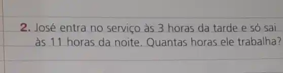 2. José entra no serviço às 3 horas da tarde e só sai
as 11 horas da noite. Quantas horas ele trabalha?