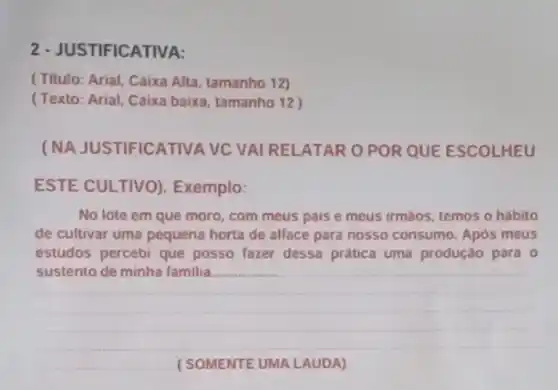 2 - JUSTIFICATIVA:
(Titulo: Arial, Caixa Alta, tamanho 12)
(Texto: Arial, Caixa baixa, tamanho 12)
(NA JUSTIFICATIVA VC VAI RELATAR O POR QUE ESCOLHEU
ESTE CULTIVO)Exemplo:
No lote em que moro, com meus pais e meus irmáos, temos o hábito
de cultivar uma pequena horta de alface para nosso consumo. Após meus
estudos percebi que posso fazer dessa prática uma produção para 0
__
__ (SOMENTE UMA LAUDA)