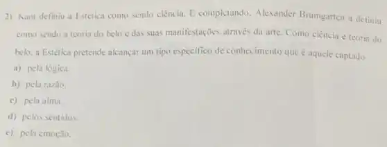 2) Kant definiu a Estética como sendo ciência E completando. Alexander Brumgarten a definiu
como sendo a teoria do belo e das suas manifestações através da arte. Como ciência e teoria do
belo, a Estética pretende alcançar um tipo especifico de conhecimento que aquele captado
a) pela lógica.
b) pela razão.
c) pela alma.
d) pelos sentidos.
e) pela emoção.