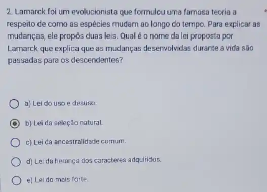 2. Lamarck foi um evolucionista que formulou uma famosa teoria a
respeito de como as espécies mudam ao longo do tempo. Para explicar as
mudanças, ele propôs duas leis. Qualéo nome da lei proposta por
Lamarck que explica que as mudanças desenvolvidas durante a vida são
passadas para os descendentes?
a) Lei do uso e desuso.
C b) Lei da seleção natural.
c) Lei da ancestralidade comum.
d) Lei da herança dos caracteres adquiridos.
e) Lei do mais forte.