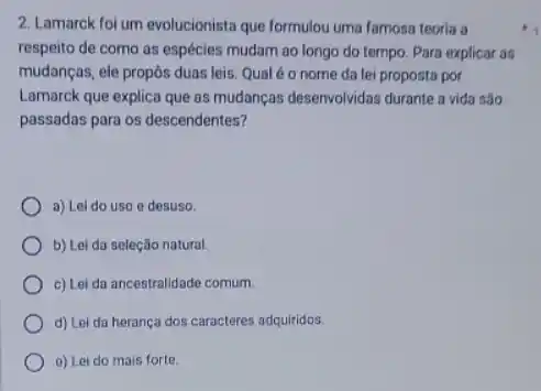 2. Lamarck foi um evolucionista que formulou uma famosa teoria a
respeito de como as espécies mudam ao long do tempo. Para explicar as
mudanças, ele propôs duas leis. Qual é o nome da lei proposta por
Lamarck que explica que as mudanças desenvolvidas durante a vida sǎo
passadas para os descendentes 7
a) Lei do uso e desuso.
b) Lei da seleção natural.
c) Lei da ancestralidade comum.
d) Lei da herança dos caracteres adquiridos.
a) Lei do mais forte.