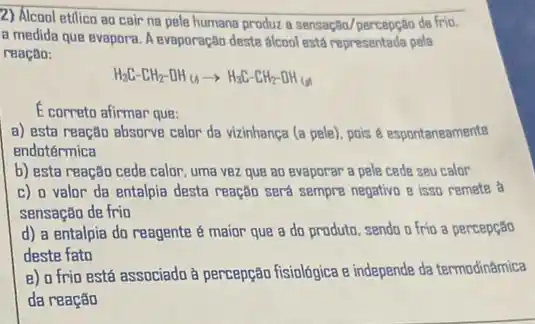 2) Álcool etilica ao cair na pele humana produz a sensação/percepção de frio.
a medida que evapora A evaporação deste alcool está representada pela
reação:
H_(3)C-EH_(2)-OH_((1))arrow H_(3)C-CH_(2)-OH_(())
E correto afirmar que:
a) esta reação absorve calor da vizinhança (a pele), pois é espontaneamente
endotérmica
b) esta reação cede calor, uma vez que ao evaporar a pele cede seu calor
c) o valor da entalpia desta reação será sempre negativo e isso remete a
sensação de frio
d) a entalpia do reagente é maior que a do produto, sendo o fria a percepção
deste fato
e) o frio está associado à percepção fisiologica e independe da termodin@mica
da reação