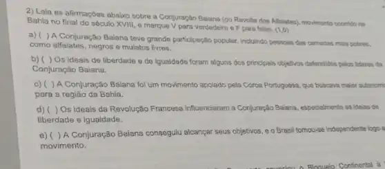 2) Leia as afirmações abaixo sobre a Conjuração Baiana (ou Revolta dos Alfalates), movimento occertido na
Bahia no final do século XVIII, e marque V para verdadeiro e F para falso. (1.0)
a) ( )A Conjuração Baiana teve grande participação popular, induindo pessoas das camadas mais pobres.
como alfaiates, negros e mulatos livres.
b)( ) Os ideais de liberdade e de igualdade foram alguns dos principals objetivos defendidos pelos lideres da
Conjuração Baiana.
c)( )A Conjuração Balana foi um movimento apolado pela Coroa Portuguesa, que buscava maior autonomi
para a região da Bahia.
d) ( ) Os ideais da Revolução Francesa influenciaram a Conjuração Baiana especialmente as idelas de
liberdade e igualdade.
e)( )A Conjuração Baiana consegulu alcançar seus objetivos, e c Brasil tomou-se independente logo
movimento.