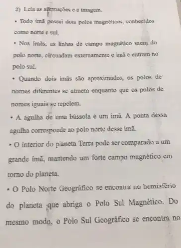 2) Leia as afirmações e a imagem.
- Todo imã possui dois polos magnéticos , conhecidos
como norte e sul.
- Nos imās, as linhas de campo magnético saem do
polo norte circundam externamente o imã e entram no
polo sul.
Quando dois ímã são aproximados os polos de
nomes diferentes se atraem enquanto que os polos de
nomes iguais se repelem.
A agulha de uma bússola é um imã A ponta dessa
agulha corresponde ao polo norte desse imã.
- O interior do planeta Terra pode ser comparado a um
grande imã mantendo um forte campo magnético em
tomo do planeta.
- O Polo Norte Geográfico se encontra no hemisferio
do planeta que abriga o Polo Sul Magnético .Do
mesmo modo, o Polo Sul Geográfico se encontra no