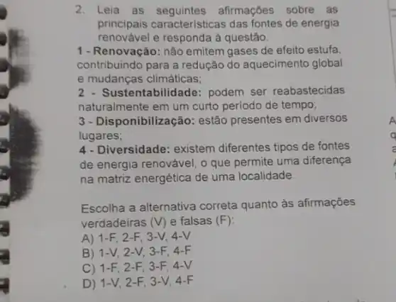 2. Leia as afirmações sobre as
principais características das fontes de energia
renovável e responda à questão.
1 - Renovação: não emitem gases de efeito estufa,
contribuindo para a redução do aquecimento global
e mudanças climáticas;
Sustentabilidade: podem ser reabastecidas
naturalmente em um curto período de tempo;
3 - Disponibilização:estão presentes em diversos
lugares;
4- Diversidade: existem diferentes tipos de fontes
de energia renovável, o que permite uma diferença
na matriz energética de uma localidade.
Escolha a alternativa correta quanto às afirmações
verdadeiras (V) e falsas (F)
A) 1-F 2-F, 3 -V, 4-V
B) 1-V, 2 -V, 3-F, 4-F
C) 1-F . 2-F, 3-F, 4-V
D) 1-V, 2-F, 3 -V, 4-F