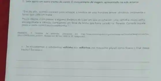 2. Leia agora um outro trecho do conto O companheiro de viagem.apresentado na aula anterior.
"Era dia alto, quando pararam para almoçar.sombra de uma frondosa arvore, dividindo irmamente o
farnel que cada um trazia
Pouco depois viram passar,alguma distância do lugar em que se achavam, uma velhinha, muito velha
encarquilhada e trêmula carregando um feixe de lenha que havia catado na floresta Curvada aquele
peso, a custo caminhava pobrezinha."
PIMENTEL F Historias da avozinha. Disponivel em http//www dominiopublica.gov bi/pesquisi DetalheObraform,do?co.
214/8select action=. Acesso em 30 mar: 2021.p. 02 (adaptado)
a. Se trocássemos o substantivo velhinha por velhinhos (no masculino plural)como ficaria o final desse
trecho? Escreva-o
__